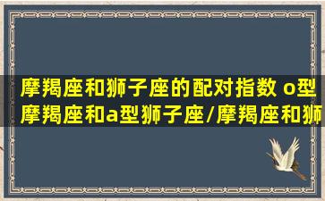 摩羯座和狮子座的配对指数 o型摩羯座和a型狮子座/摩羯座和狮子座的配对指数 o型摩羯座和a型狮子座-我的网站